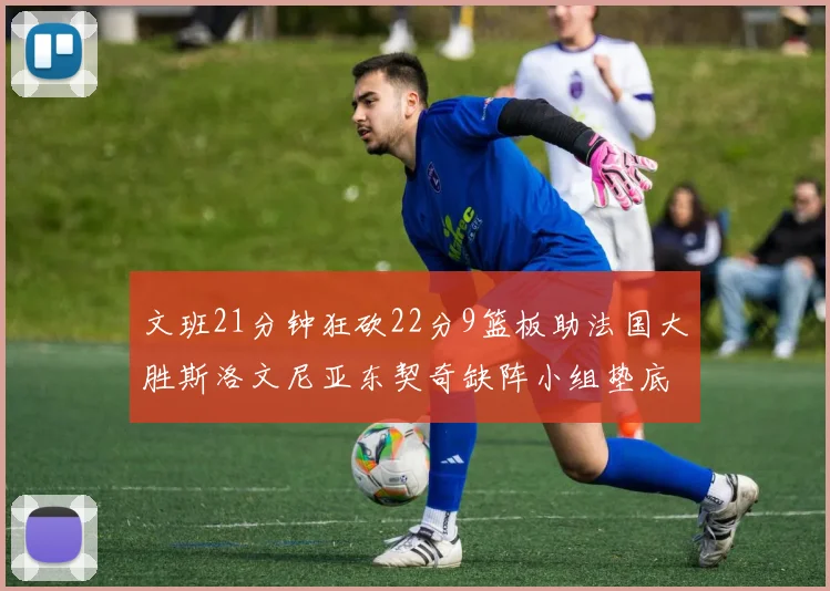 文班21分钟狂砍22分9篮板助法国大胜斯洛文尼亚东契奇缺阵小组垫底