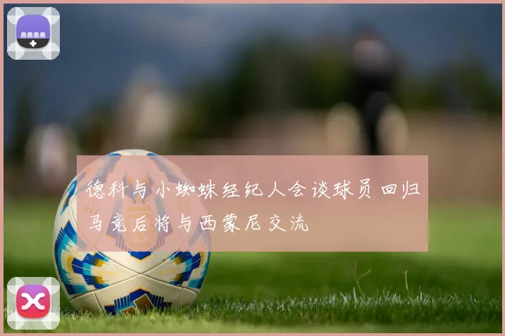 德科与小蜘蛛经纪人会谈球员回归马竞后将与西蒙尼交流