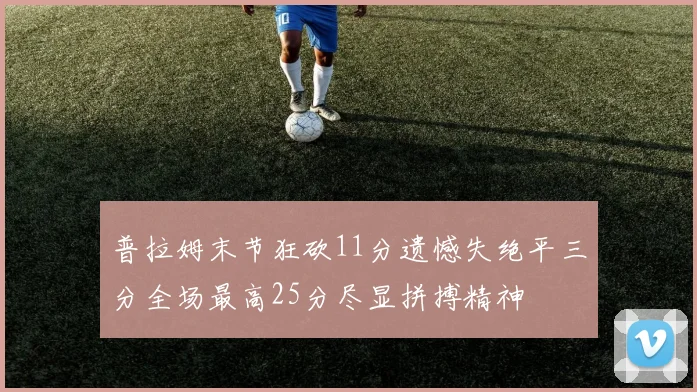 普拉姆末节狂砍11分遗憾失绝平三分全场最高25分尽显拼搏精神